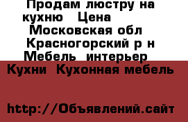 Продам люстру на кухню › Цена ­ 3 000 - Московская обл., Красногорский р-н Мебель, интерьер » Кухни. Кухонная мебель   